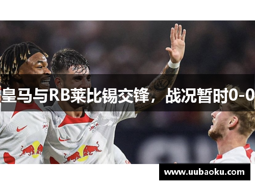 皇马与RB莱比锡交锋，战况暂时0-0